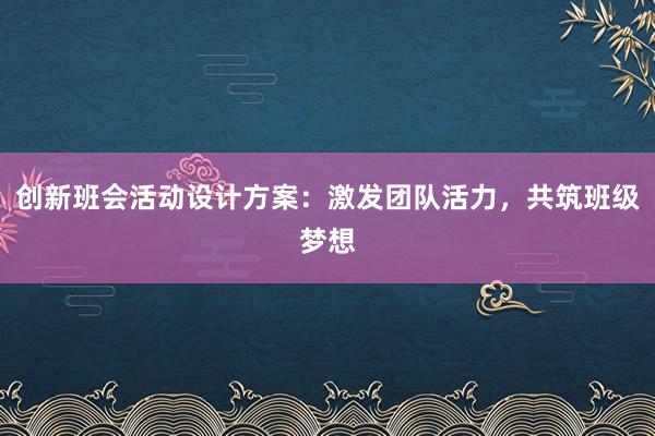 创新班会活动设计方案：激发团队活力，共筑班级梦想